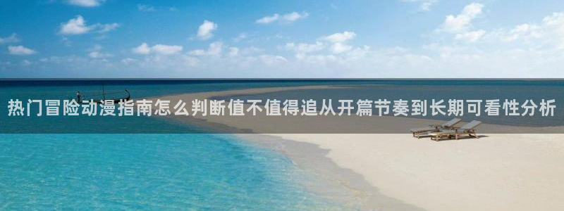 动漫更新时间：热门冒险动漫指南怎么判断值不值得追从开篇节奏到长期可看性分析