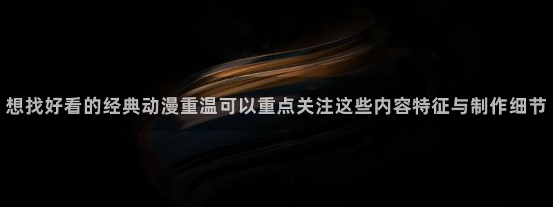 动漫连载大全:想找好看的经典动漫重温可以重点关注这些内容特征与制作细节