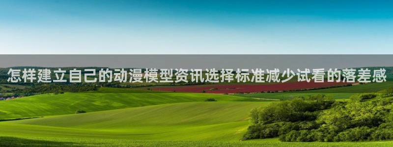 动漫网最新入口:怎样建立自己的动漫模型资讯选择标准减少试看的落差感