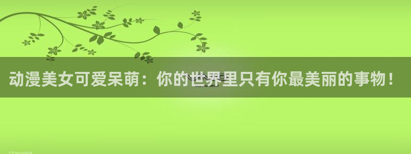 动漫资讯：动漫美女可爱呆萌：你的世界里只有你最美丽的事物！